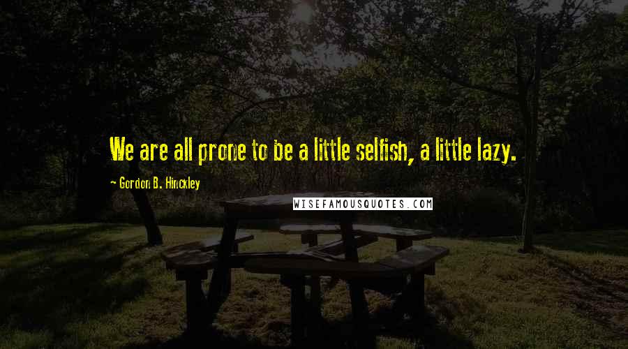 Gordon B. Hinckley Quotes: We are all prone to be a little selfish, a little lazy.
