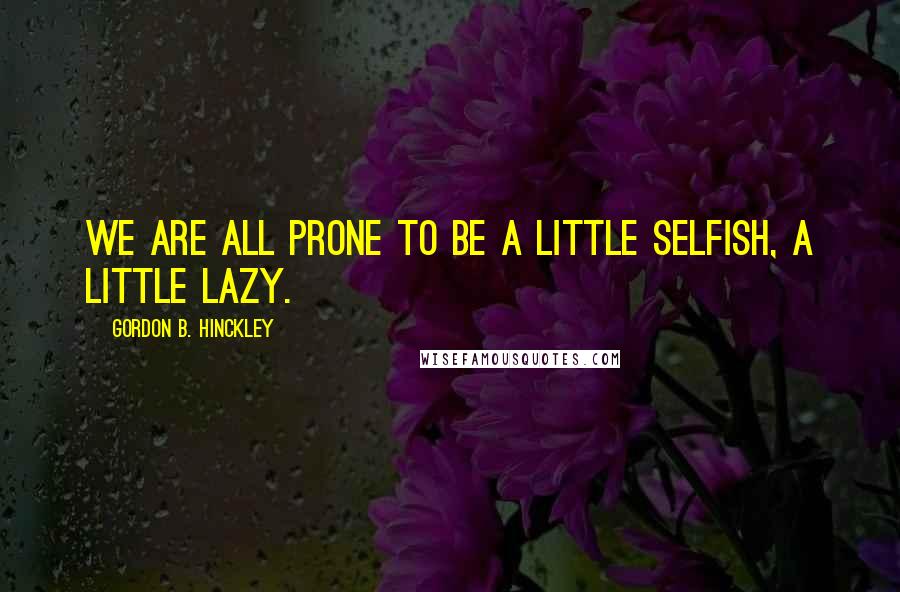 Gordon B. Hinckley Quotes: We are all prone to be a little selfish, a little lazy.
