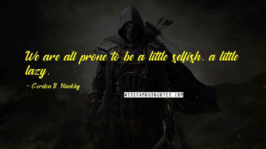 Gordon B. Hinckley Quotes: We are all prone to be a little selfish, a little lazy.