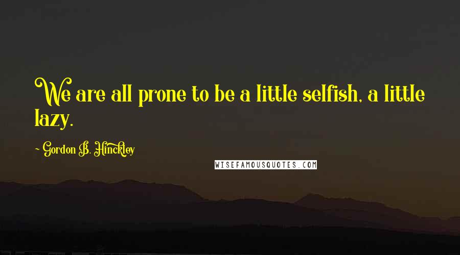 Gordon B. Hinckley Quotes: We are all prone to be a little selfish, a little lazy.
