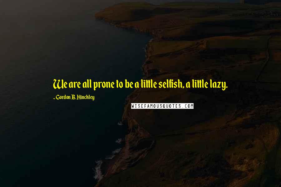 Gordon B. Hinckley Quotes: We are all prone to be a little selfish, a little lazy.