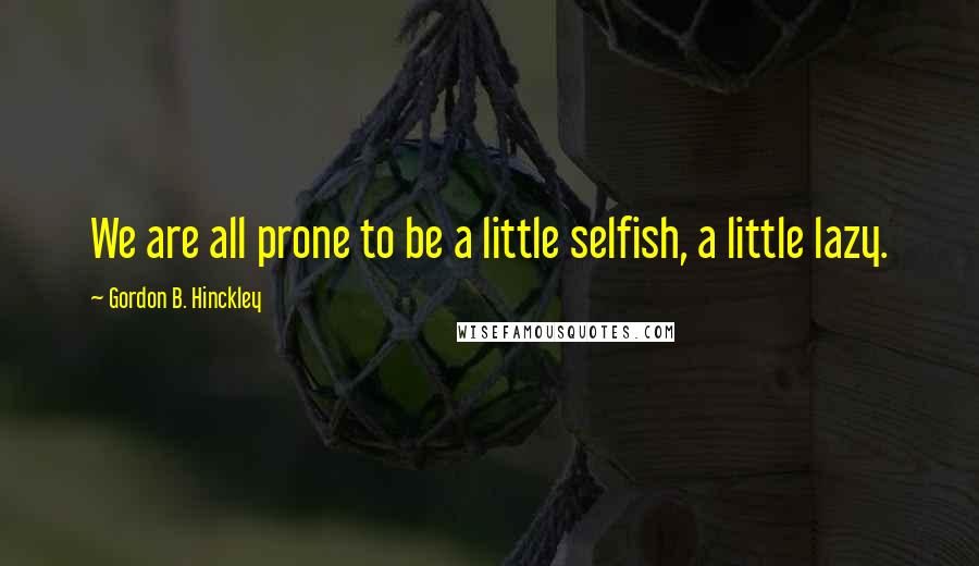Gordon B. Hinckley Quotes: We are all prone to be a little selfish, a little lazy.