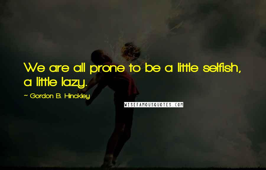 Gordon B. Hinckley Quotes: We are all prone to be a little selfish, a little lazy.