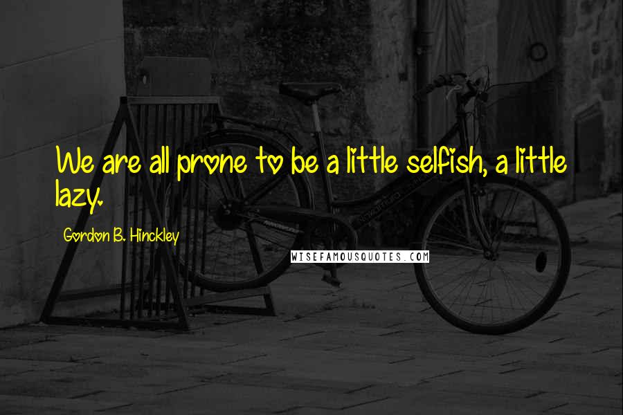 Gordon B. Hinckley Quotes: We are all prone to be a little selfish, a little lazy.