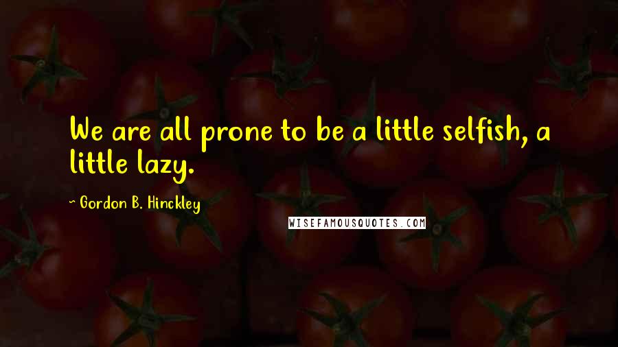 Gordon B. Hinckley Quotes: We are all prone to be a little selfish, a little lazy.