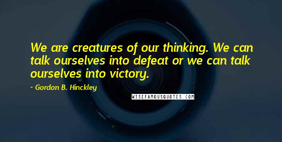 Gordon B. Hinckley Quotes: We are creatures of our thinking. We can talk ourselves into defeat or we can talk ourselves into victory.
