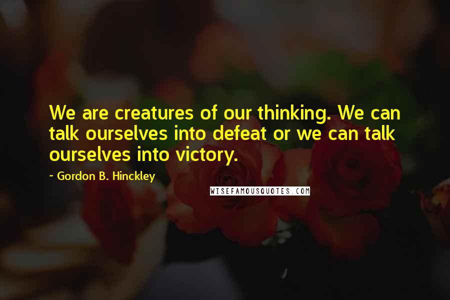 Gordon B. Hinckley Quotes: We are creatures of our thinking. We can talk ourselves into defeat or we can talk ourselves into victory.