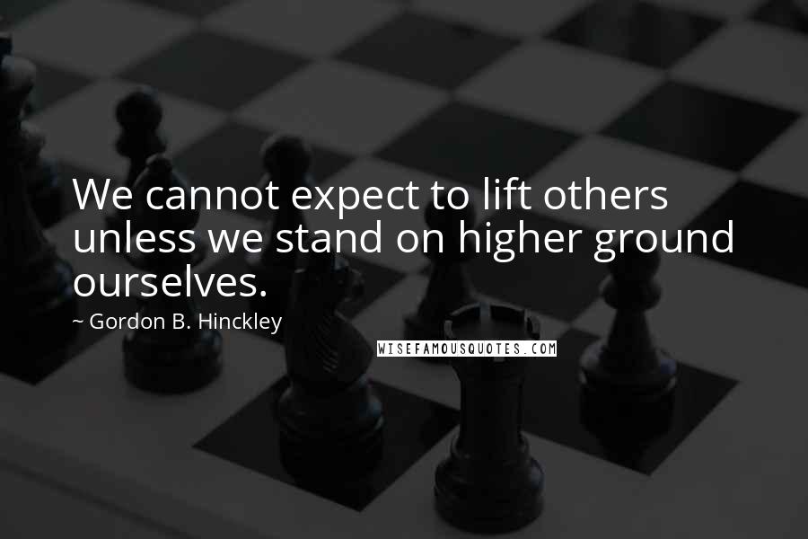Gordon B. Hinckley Quotes: We cannot expect to lift others unless we stand on higher ground ourselves.