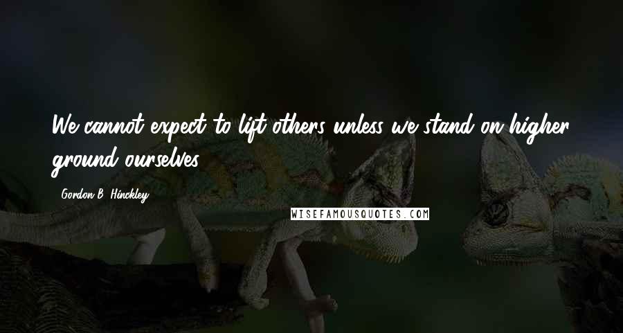 Gordon B. Hinckley Quotes: We cannot expect to lift others unless we stand on higher ground ourselves.