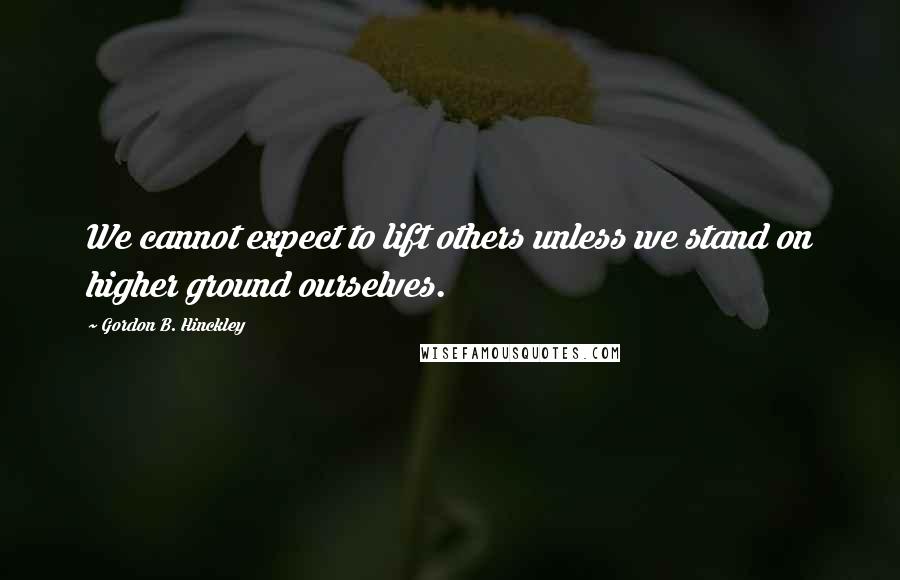Gordon B. Hinckley Quotes: We cannot expect to lift others unless we stand on higher ground ourselves.