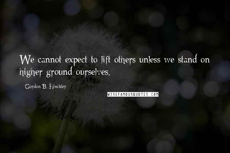Gordon B. Hinckley Quotes: We cannot expect to lift others unless we stand on higher ground ourselves.