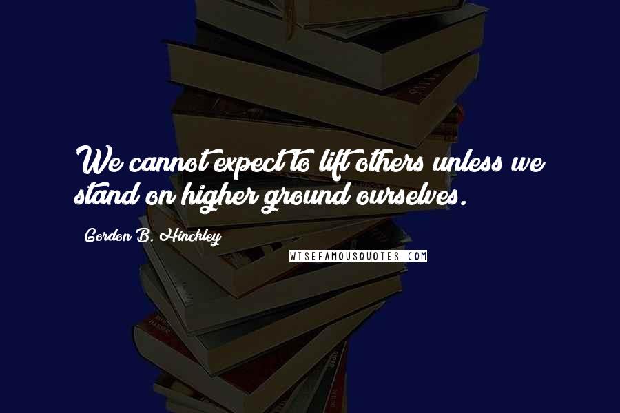 Gordon B. Hinckley Quotes: We cannot expect to lift others unless we stand on higher ground ourselves.