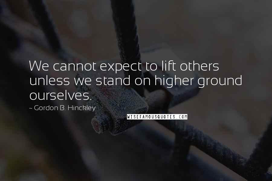 Gordon B. Hinckley Quotes: We cannot expect to lift others unless we stand on higher ground ourselves.