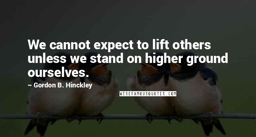 Gordon B. Hinckley Quotes: We cannot expect to lift others unless we stand on higher ground ourselves.
