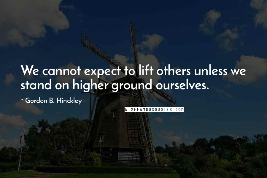 Gordon B. Hinckley Quotes: We cannot expect to lift others unless we stand on higher ground ourselves.