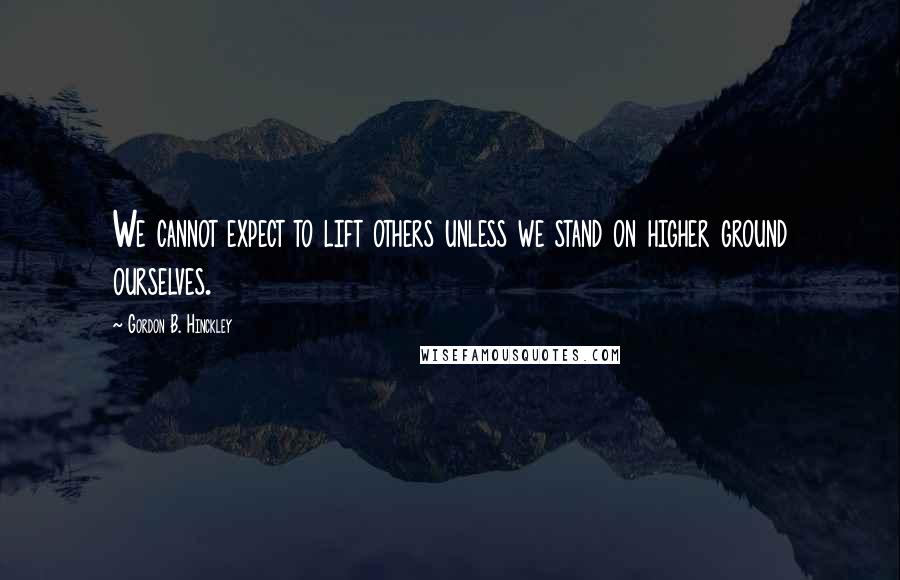 Gordon B. Hinckley Quotes: We cannot expect to lift others unless we stand on higher ground ourselves.