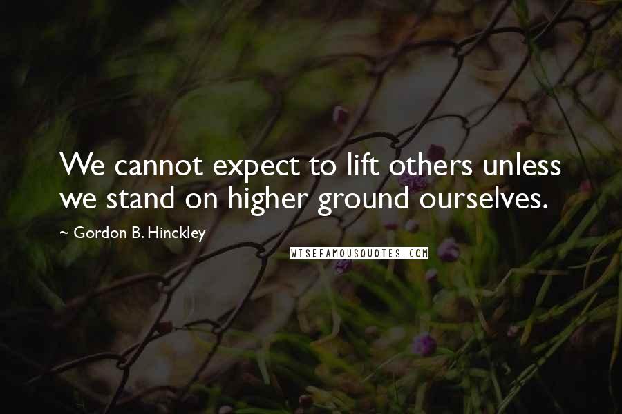 Gordon B. Hinckley Quotes: We cannot expect to lift others unless we stand on higher ground ourselves.
