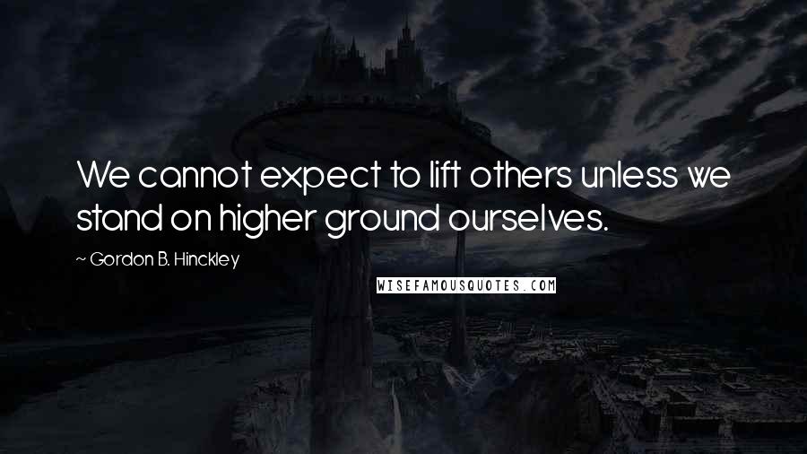 Gordon B. Hinckley Quotes: We cannot expect to lift others unless we stand on higher ground ourselves.