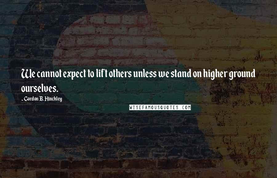 Gordon B. Hinckley Quotes: We cannot expect to lift others unless we stand on higher ground ourselves.