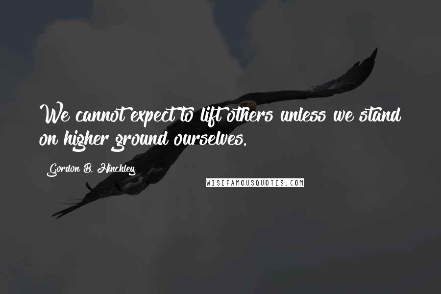 Gordon B. Hinckley Quotes: We cannot expect to lift others unless we stand on higher ground ourselves.