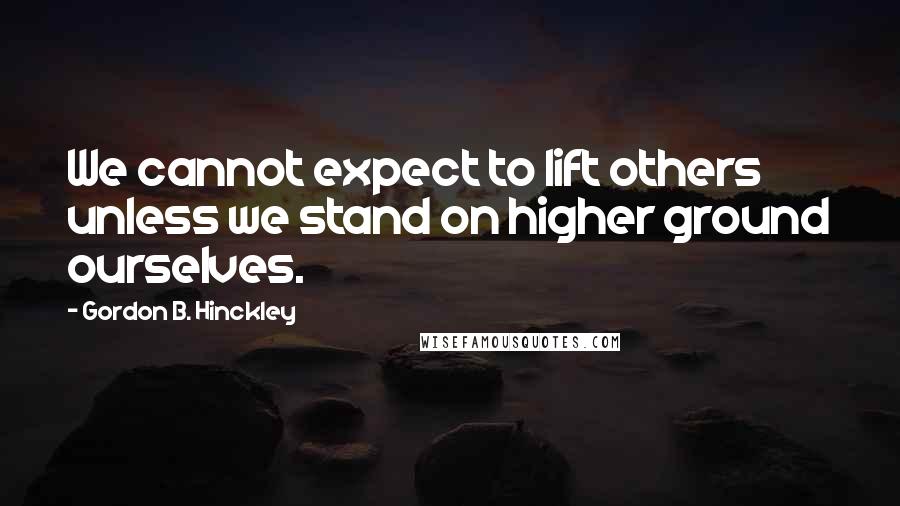 Gordon B. Hinckley Quotes: We cannot expect to lift others unless we stand on higher ground ourselves.