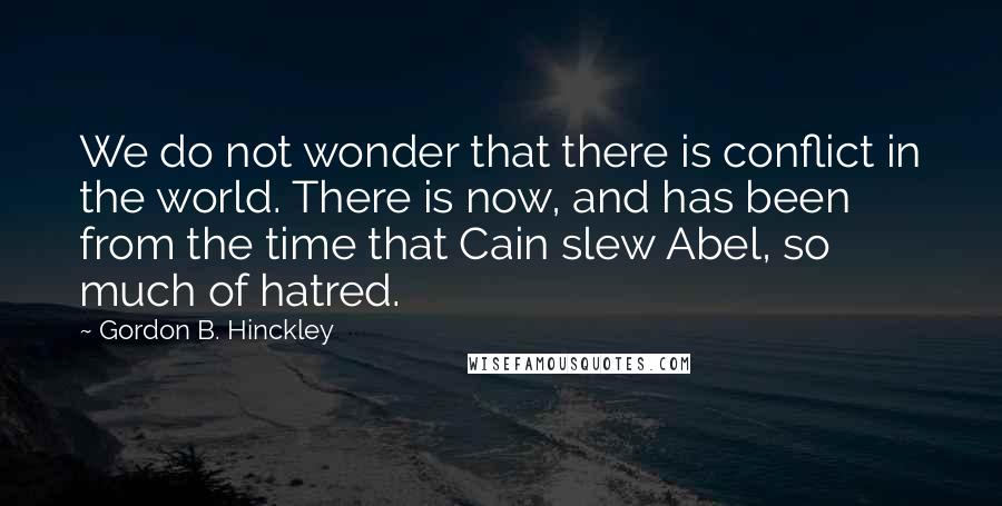 Gordon B. Hinckley Quotes: We do not wonder that there is conflict in the world. There is now, and has been from the time that Cain slew Abel, so much of hatred.