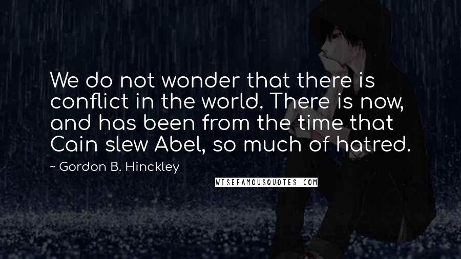 Gordon B. Hinckley Quotes: We do not wonder that there is conflict in the world. There is now, and has been from the time that Cain slew Abel, so much of hatred.