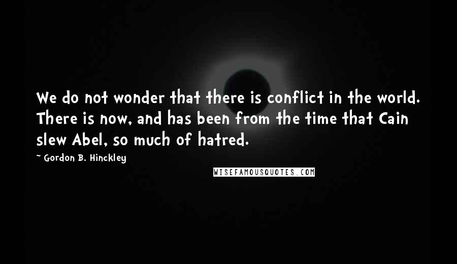 Gordon B. Hinckley Quotes: We do not wonder that there is conflict in the world. There is now, and has been from the time that Cain slew Abel, so much of hatred.