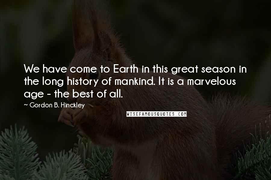 Gordon B. Hinckley Quotes: We have come to Earth in this great season in the long history of mankind. It is a marvelous age - the best of all.