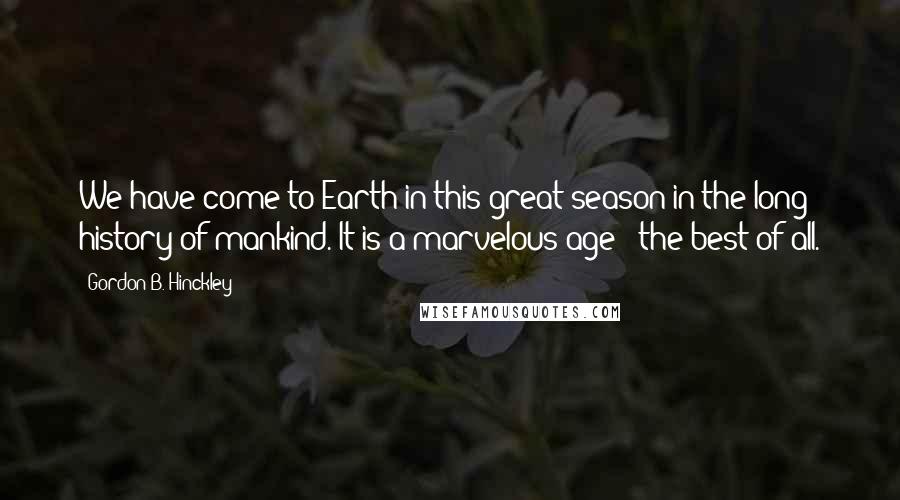 Gordon B. Hinckley Quotes: We have come to Earth in this great season in the long history of mankind. It is a marvelous age - the best of all.