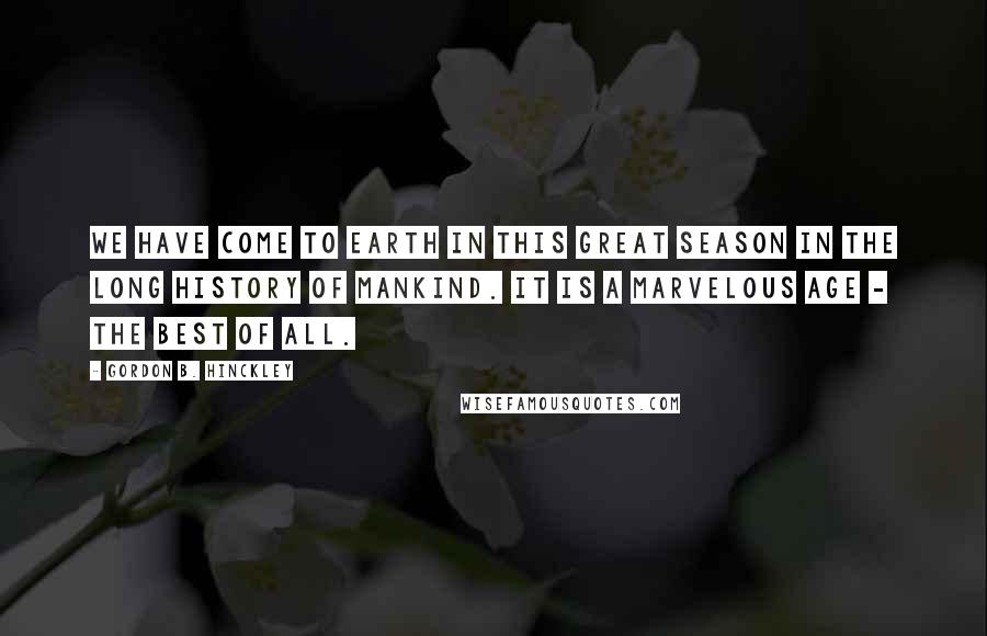 Gordon B. Hinckley Quotes: We have come to Earth in this great season in the long history of mankind. It is a marvelous age - the best of all.