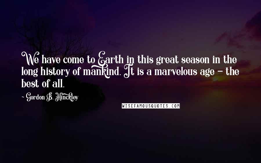Gordon B. Hinckley Quotes: We have come to Earth in this great season in the long history of mankind. It is a marvelous age - the best of all.