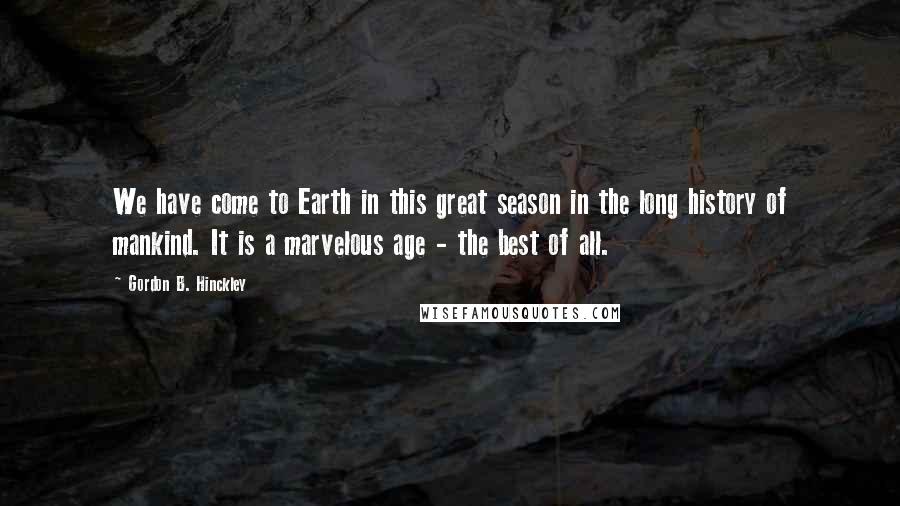 Gordon B. Hinckley Quotes: We have come to Earth in this great season in the long history of mankind. It is a marvelous age - the best of all.