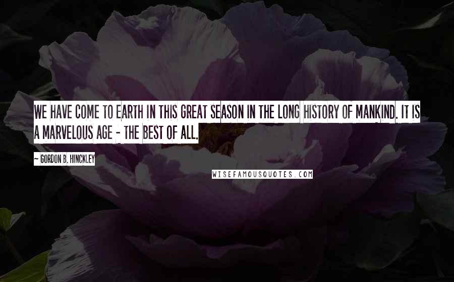 Gordon B. Hinckley Quotes: We have come to Earth in this great season in the long history of mankind. It is a marvelous age - the best of all.