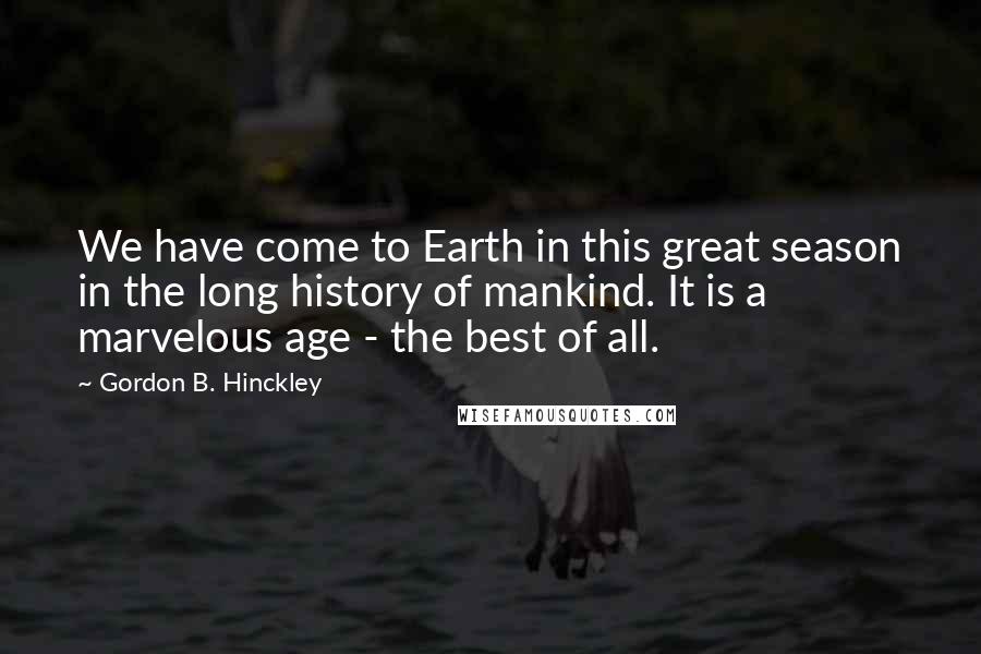 Gordon B. Hinckley Quotes: We have come to Earth in this great season in the long history of mankind. It is a marvelous age - the best of all.