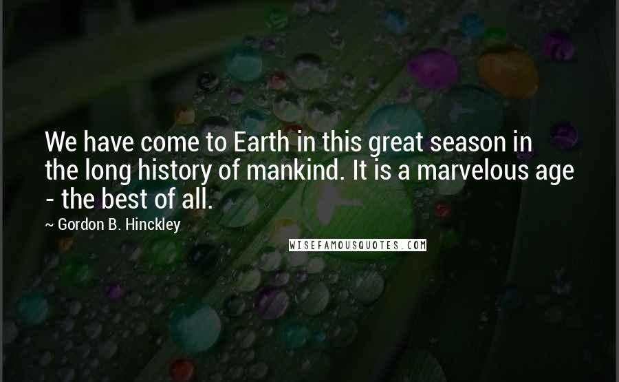 Gordon B. Hinckley Quotes: We have come to Earth in this great season in the long history of mankind. It is a marvelous age - the best of all.
