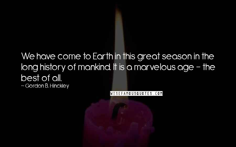 Gordon B. Hinckley Quotes: We have come to Earth in this great season in the long history of mankind. It is a marvelous age - the best of all.
