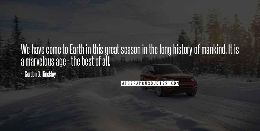 Gordon B. Hinckley Quotes: We have come to Earth in this great season in the long history of mankind. It is a marvelous age - the best of all.