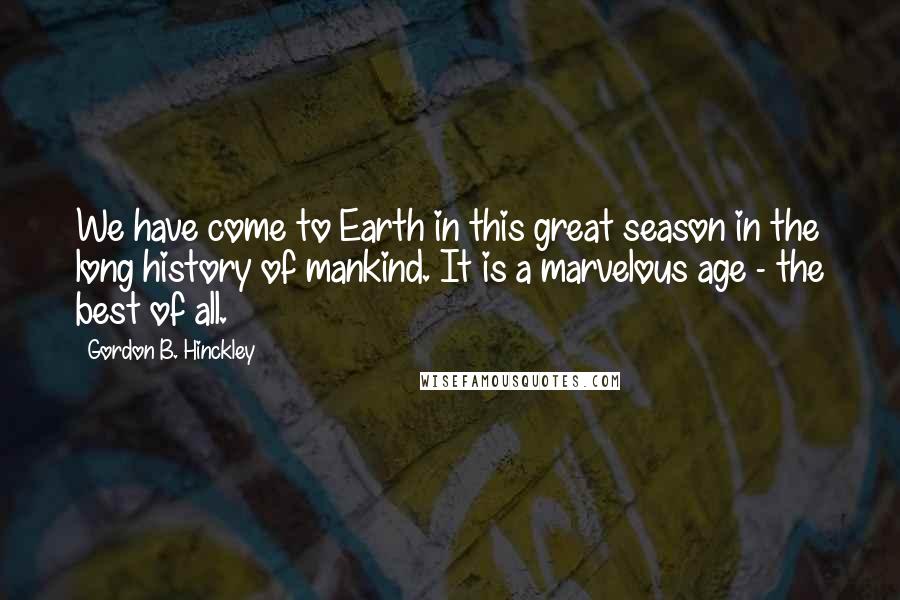 Gordon B. Hinckley Quotes: We have come to Earth in this great season in the long history of mankind. It is a marvelous age - the best of all.