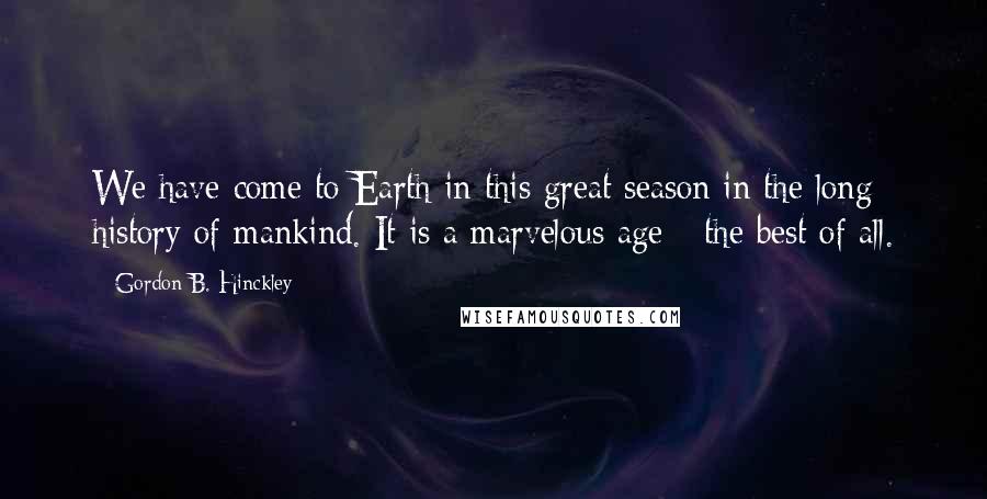 Gordon B. Hinckley Quotes: We have come to Earth in this great season in the long history of mankind. It is a marvelous age - the best of all.