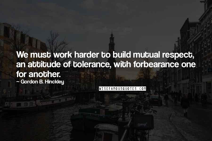 Gordon B. Hinckley Quotes: We must work harder to build mutual respect, an attitude of tolerance, with forbearance one for another.