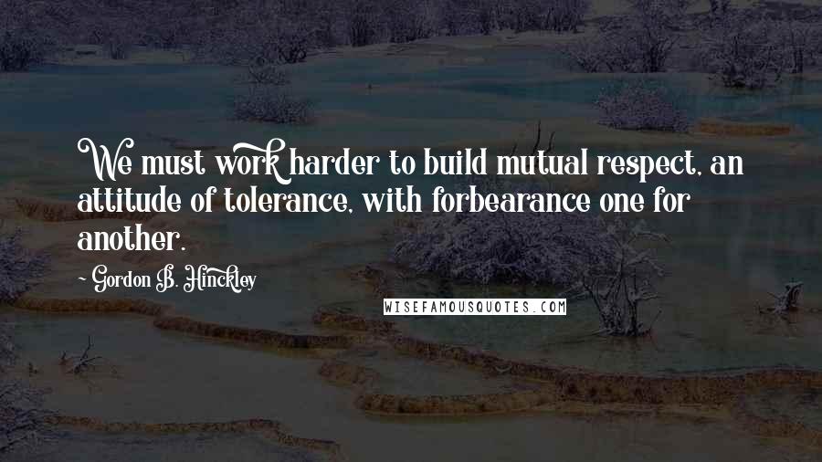 Gordon B. Hinckley Quotes: We must work harder to build mutual respect, an attitude of tolerance, with forbearance one for another.