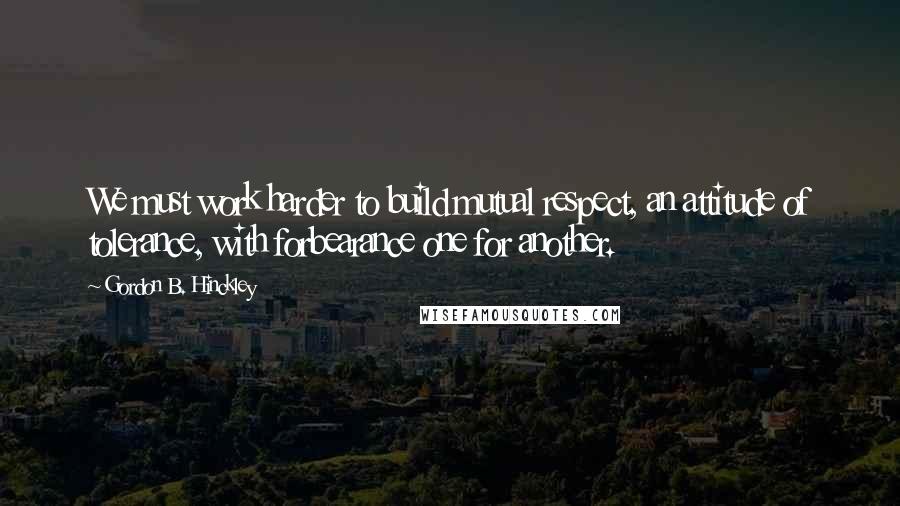 Gordon B. Hinckley Quotes: We must work harder to build mutual respect, an attitude of tolerance, with forbearance one for another.