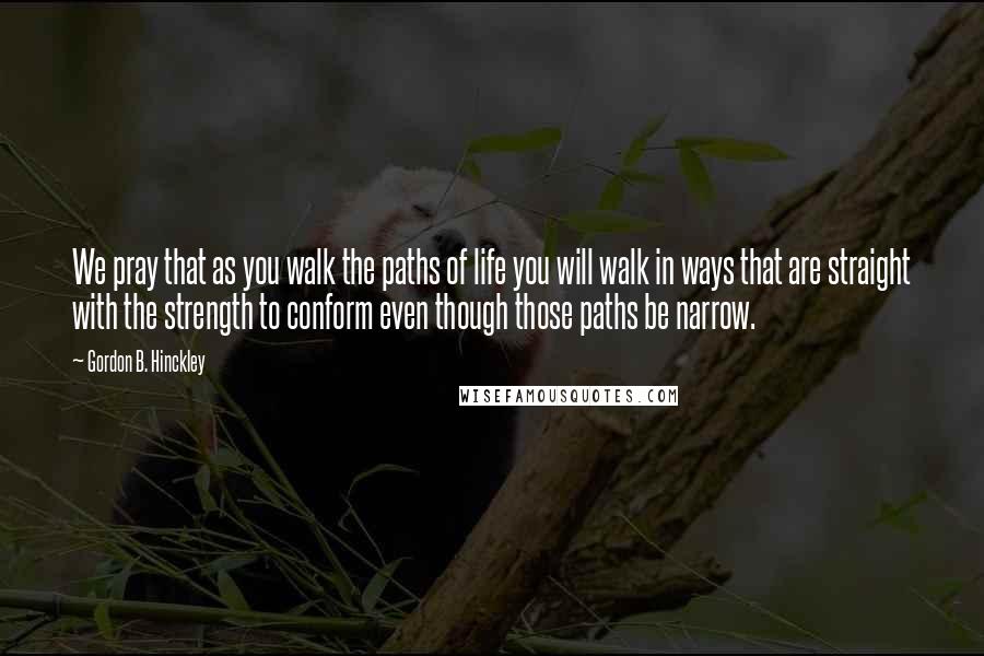 Gordon B. Hinckley Quotes: We pray that as you walk the paths of life you will walk in ways that are straight with the strength to conform even though those paths be narrow.