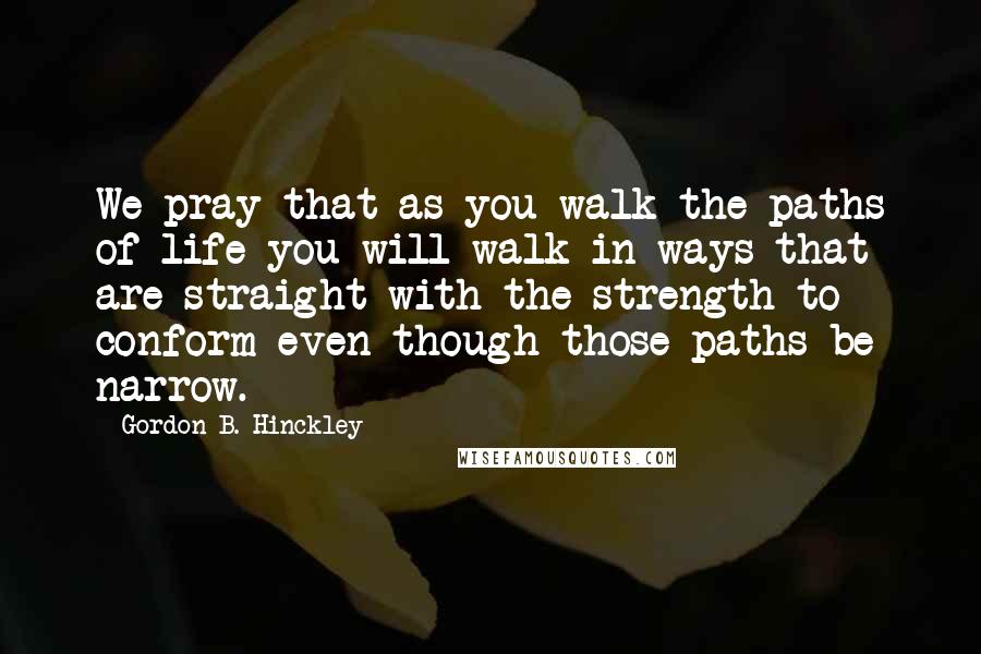 Gordon B. Hinckley Quotes: We pray that as you walk the paths of life you will walk in ways that are straight with the strength to conform even though those paths be narrow.