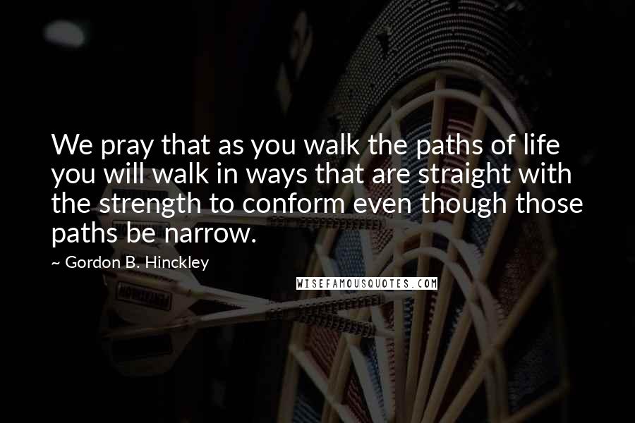 Gordon B. Hinckley Quotes: We pray that as you walk the paths of life you will walk in ways that are straight with the strength to conform even though those paths be narrow.