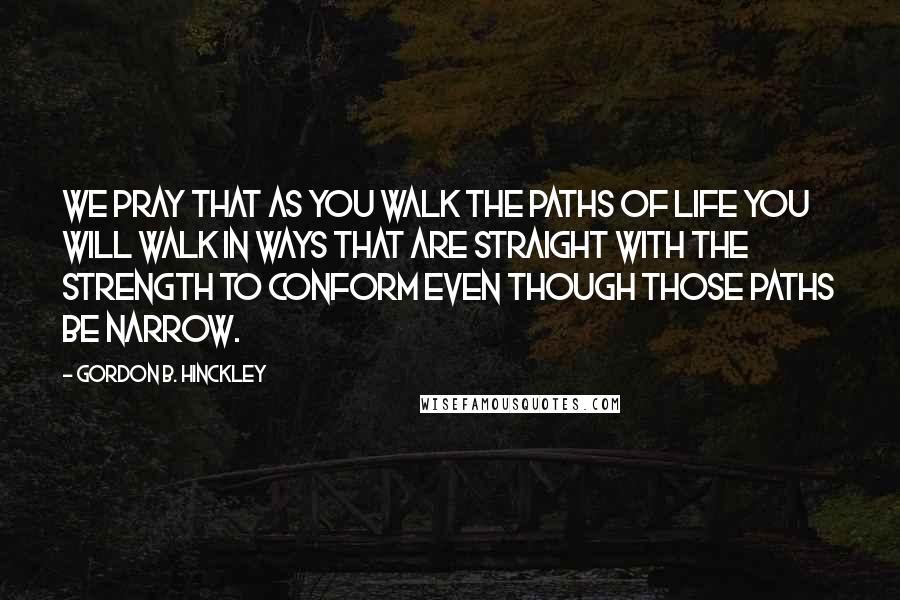 Gordon B. Hinckley Quotes: We pray that as you walk the paths of life you will walk in ways that are straight with the strength to conform even though those paths be narrow.