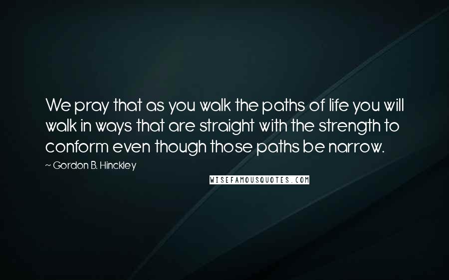 Gordon B. Hinckley Quotes: We pray that as you walk the paths of life you will walk in ways that are straight with the strength to conform even though those paths be narrow.