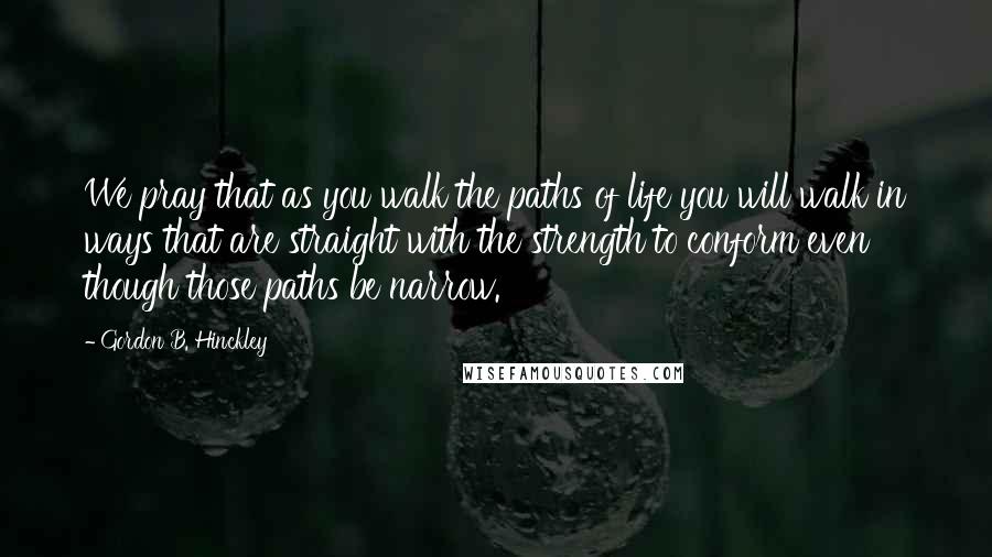 Gordon B. Hinckley Quotes: We pray that as you walk the paths of life you will walk in ways that are straight with the strength to conform even though those paths be narrow.