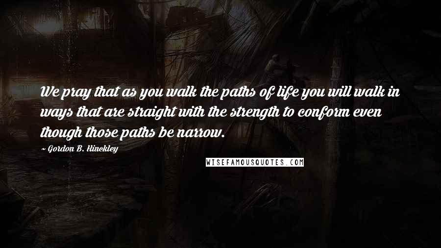 Gordon B. Hinckley Quotes: We pray that as you walk the paths of life you will walk in ways that are straight with the strength to conform even though those paths be narrow.